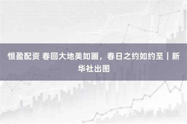 恒盈配资 春回大地美如画，春日之约如约至｜新华社出图