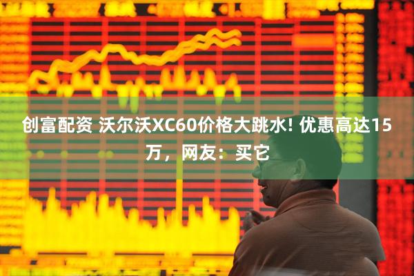 创富配资 沃尔沃XC60价格大跳水! 优惠高达15万,网友:买它