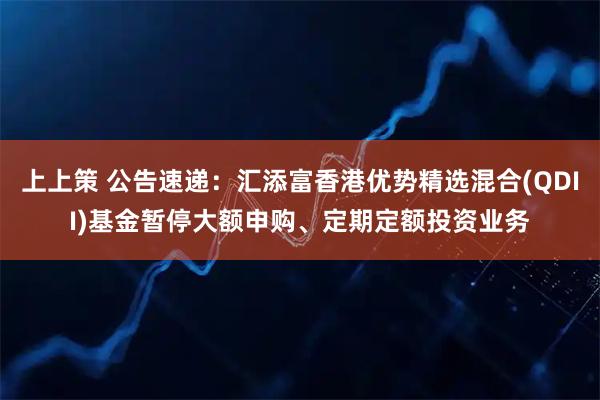 上上策 公告速递：汇添富香港优势精选混合(QDII)基金暂停大额申购、定期定额投资业务