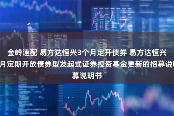 金岭速配 易方达恒兴3个月定开债券 易方达恒兴3个月定期开放债券型发起式证券投资基金更新的招募说明书