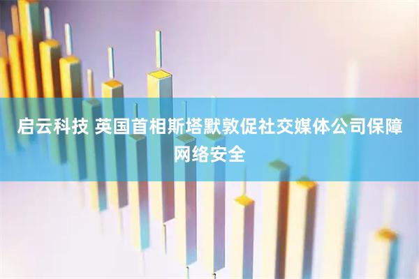 启云科技 英国首相斯塔默敦促社交媒体公司保障网络安全