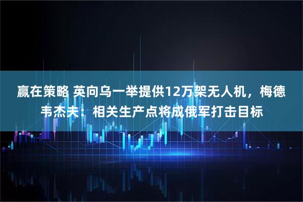 赢在策略 英向乌一举提供12万架无人机，梅德韦杰夫：相关生产点将成俄军打击目标