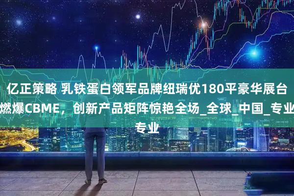 亿正策略 乳铁蛋白领军品牌纽瑞优180平豪华展台燃爆CBME，创新产品矩阵惊艳全场_全球_中国_专业