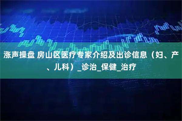 涨声操盘 房山区医疗专家介绍及出诊信息（妇、产、儿科）_诊治_保健_治疗