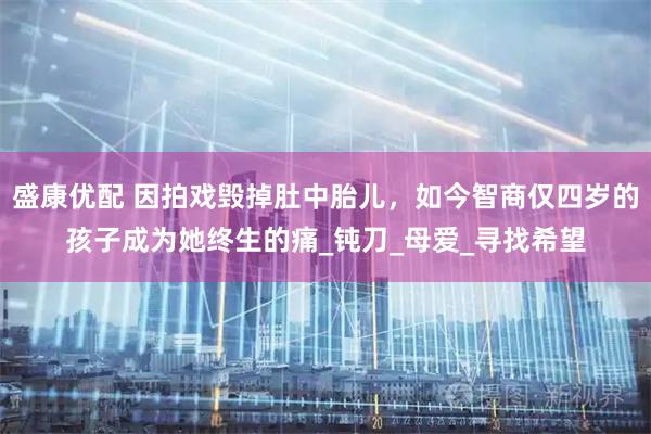 盛康优配 因拍戏毁掉肚中胎儿，如今智商仅四岁的孩子成为她终生的痛_钝刀_母爱_寻找希望