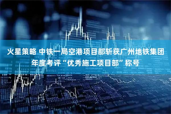 火星策略 中铁一局空港项目部斩获广州地铁集团年度考评“优秀施工项目部”称号