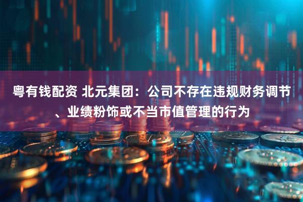 粤有钱配资 北元集团:公司不存在违规财务调节、业绩粉饰或不当市值管理的行为