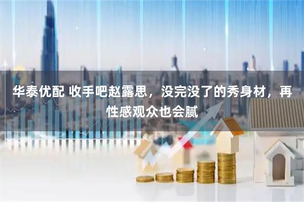 华泰优配 收手吧赵露思，没完没了的秀身材，再性感观众也会腻