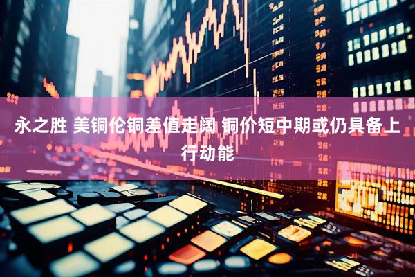 永之胜 美铜伦铜差值走阔 铜价短中期或仍具备上行动能