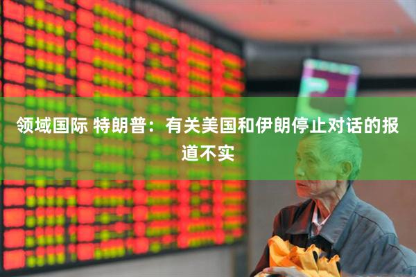 领域国际 特朗普：有关美国和伊朗停止对话的报道不实