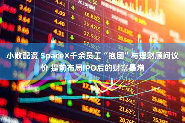 小散配资 SpaceX千余员工“抱团”与理财顾问议价 提前布局IPO后的财富暴增
