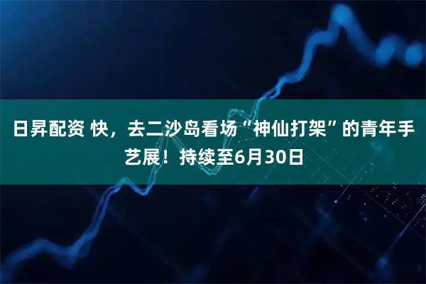 日昇配资 快，去二沙岛看场“神仙打架”的青年手艺展！持续至6月30日