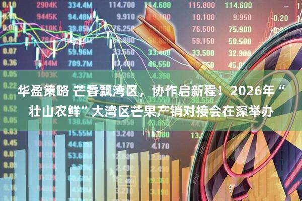 华盈策略 芒香飘湾区,协作启新程!2026年“壮山农鲜”大湾区芒果产销对接会在深举办