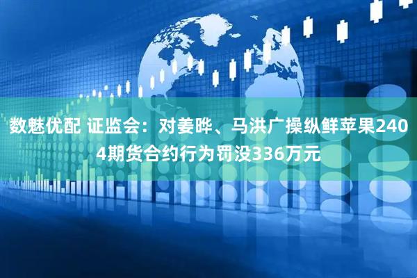 数魅优配 证监会：对姜晔、马洪广操纵鲜苹果2404期货合约行为罚没336万元