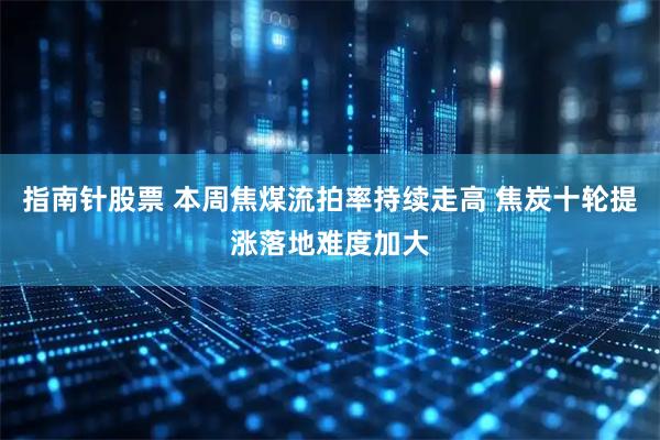 指南针股票 本周焦煤流拍率持续走高 焦炭十轮提涨落地难度加大