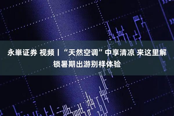 永崋证券 视频丨“天然空调”中享清凉 来这里解锁暑期出游别样体验