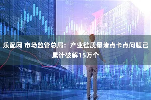 乐配网 市场监管总局：产业链质量堵点卡点问题已累计破解15万个