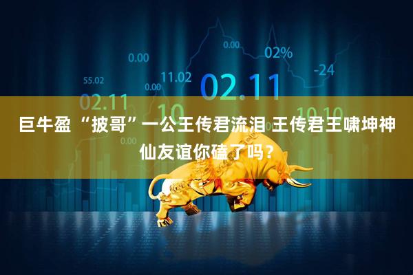巨牛盈 “披哥”一公王传君流泪 王传君王啸坤神仙友谊你磕了吗？
