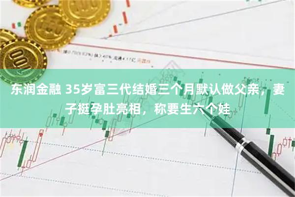 东润金融 35岁富三代结婚三个月默认做父亲，妻子挺孕肚亮相，称要生六个娃