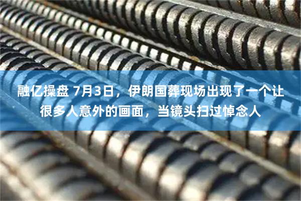 融亿操盘 7月3日，伊朗国葬现场出现了一个让很多人意外的画面，当镜头扫过悼念人
